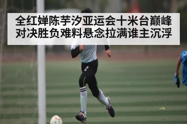 全红婵陈芋汐亚运会十米台巅峰对决胜负难料悬念拉满谁主沉浮