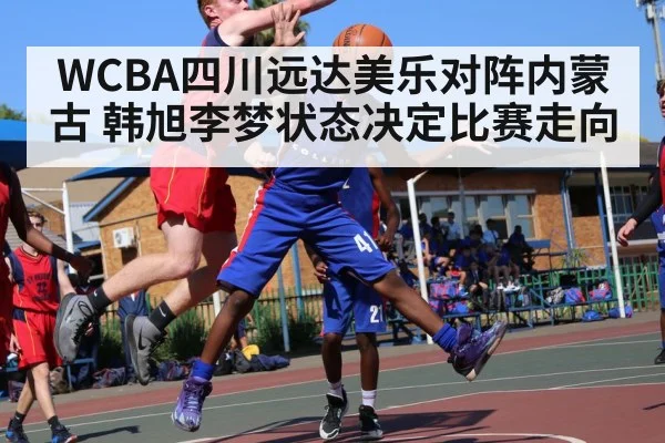 WCBA四川远达美乐对阵内蒙古 韩旭李梦状态决定比赛走向